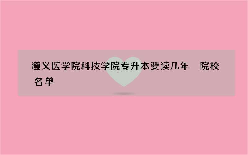 遵义医学院科技学院专升本要读几年 院校名单